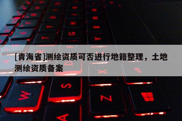 [青海省]测绘资质可否进行地籍整理，土地测绘资质备案