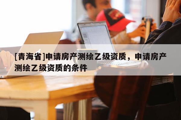 [青海省]申请房产测绘乙级资质，申请房产测绘乙级资质的条件