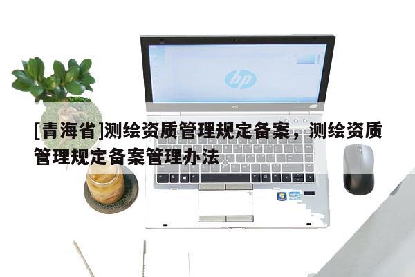 [青海省]测绘资质管理规定备案，测绘资质管理规定备案管理办法
