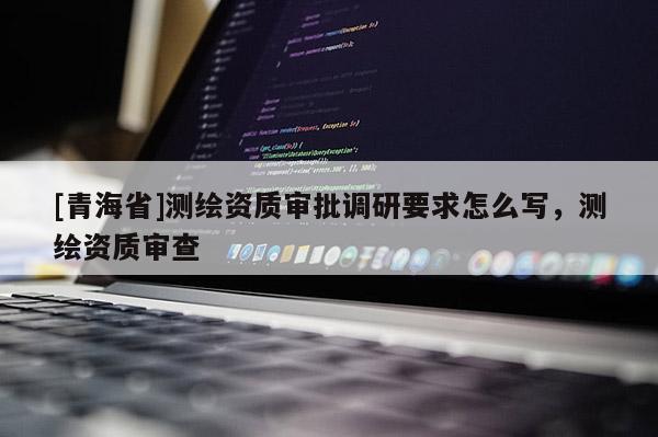 [青海省]测绘资质审批调研要求怎么写，测绘资质审查