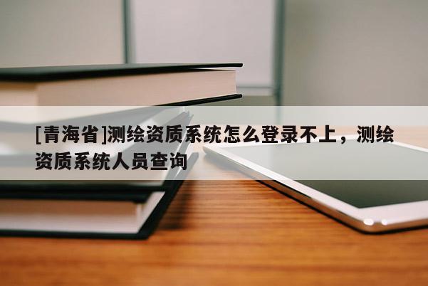 [青海省]测绘资质系统怎么登录不上，测绘资质系统人员查询