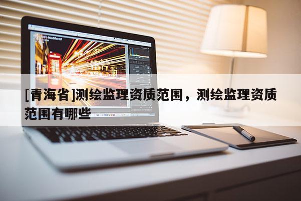 [青海省]测绘监理资质范围，测绘监理资质范围有哪些