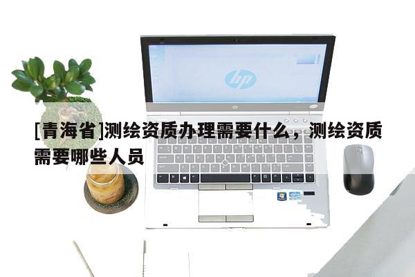 [青海省]测绘资质办理需要什么，测绘资质需要哪些人员