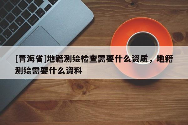 [青海省]地籍测绘检查需要什么资质，地籍测绘需要什么资料