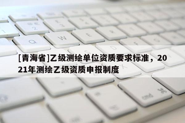 [青海省]乙级测绘单位资质要求标准，2021年测绘乙级资质申报制度