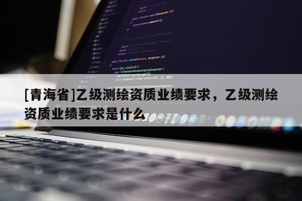 [青海省]乙级测绘资质业绩要求，乙级测绘资质业绩要求是什么