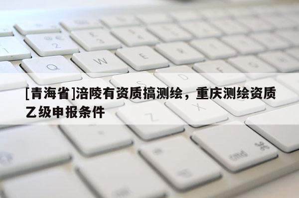 [青海省]涪陵有资质搞测绘，重庆测绘资质乙级申报条件