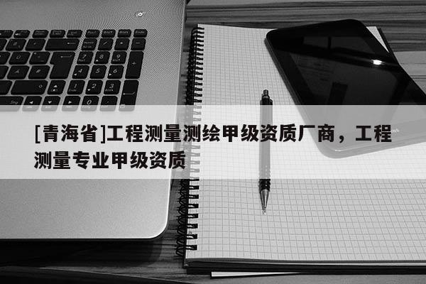 [青海省]工程测量测绘甲级资质厂商，工程测量专业甲级资质