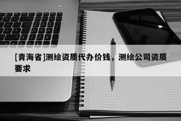 [青海省]测绘资质代办价钱，测绘公司资质要求