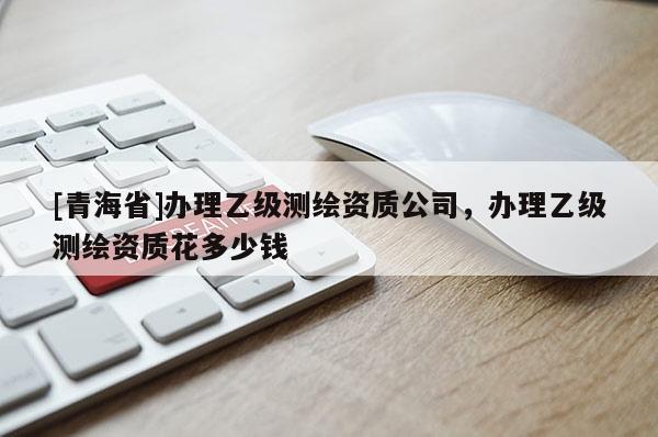 [青海省]办理乙级测绘资质公司，办理乙级测绘资质花多少钱