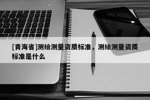 [青海省]测绘测量资质标准，测绘测量资质标准是什么