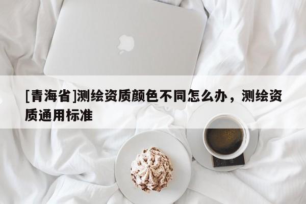 [青海省]测绘资质颜色不同怎么办，测绘资质通用标准