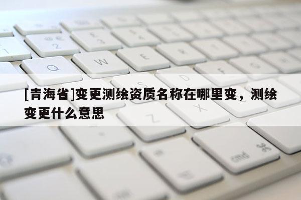[青海省]变更测绘资质名称在哪里变，测绘变更什么意思