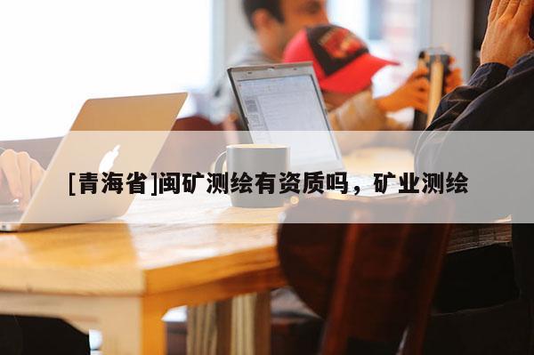 [青海省]闽矿测绘有资质吗，矿业测绘