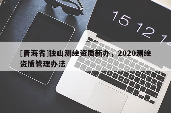 [青海省]独山测绘资质新办，2020测绘资质管理办法