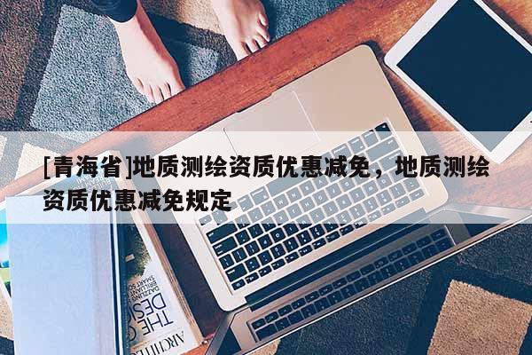 [青海省]地质测绘资质优惠减免，地质测绘资质优惠减免规定