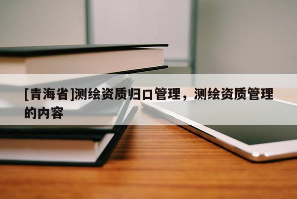 [青海省]测绘资质归口管理，测绘资质管理的内容