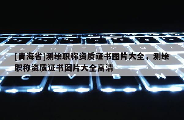 [青海省]测绘职称资质证书图片大全，测绘职称资质证书图片大全高清