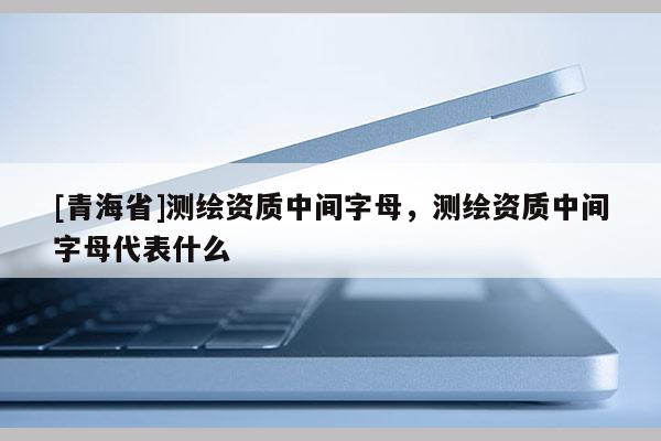 [青海省]测绘资质中间字母，测绘资质中间字母代表什么