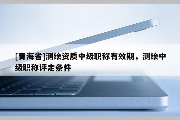 [青海省]测绘资质中级职称有效期，测绘中级职称评定条件