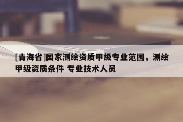 [青海省]国家测绘资质甲级专业范围，测绘甲级资质条件 专业技术人员