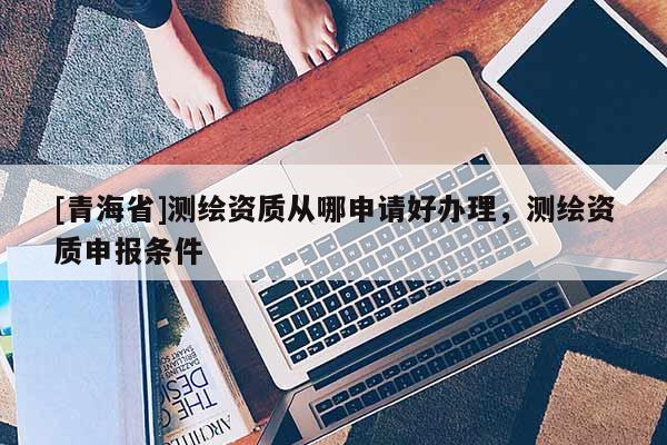 [青海省]测绘资质从哪申请好办理，测绘资质申报条件