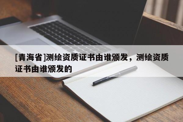 [青海省]测绘资质证书由谁颁发，测绘资质证书由谁颁发的