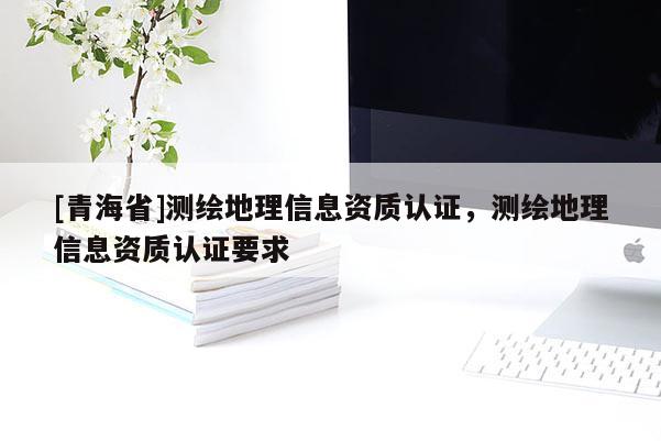 [青海省]测绘地理信息资质认证，测绘地理信息资质认证要求