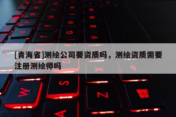 [青海省]测绘公司要资质吗，测绘资质需要注册测绘师吗
