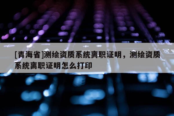 [青海省]测绘资质系统离职证明，测绘资质系统离职证明怎么打印