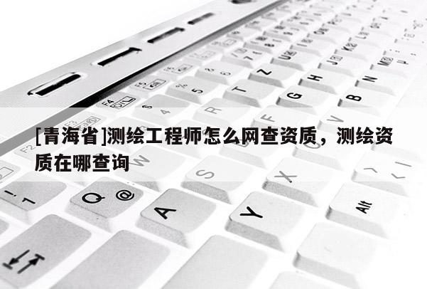 [青海省]测绘工程师怎么网查资质，测绘资质在哪查询