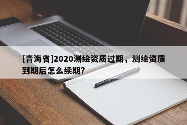 [青海省]2020测绘资质过期，测绘资质到期后怎么续期?