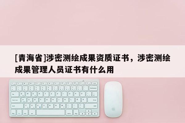 [青海省]涉密测绘成果资质证书，涉密测绘成果管理人员证书有什么用