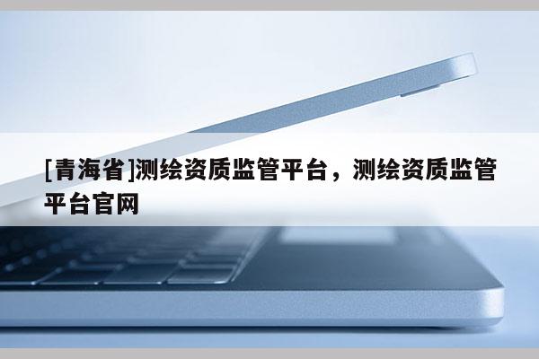 [青海省]测绘资质监管平台，测绘资质监管平台官网