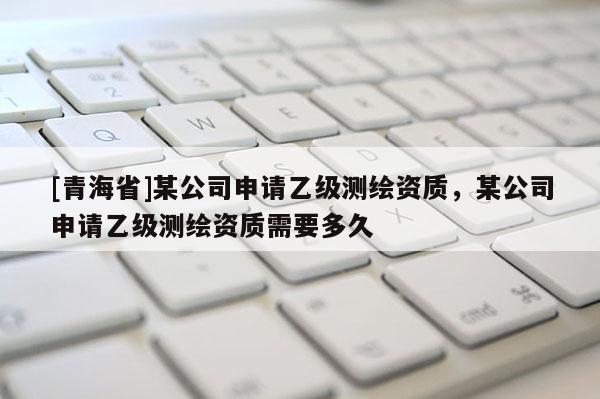 [青海省]某公司申请乙级测绘资质，某公司申请乙级测绘资质需要多久
