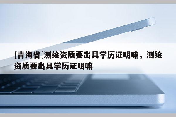 [青海省]测绘资质要出具学历证明嘛，测绘资质要出具学历证明嘛