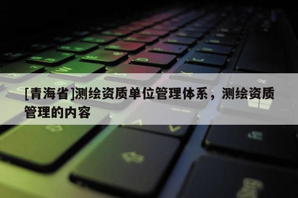 [青海省]测绘资质单位管理体系，测绘资质管理的内容
