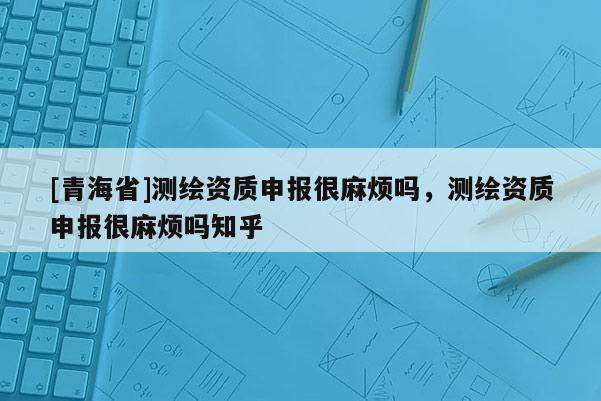 [青海省]测绘资质申报很麻烦吗，测绘资质申报很麻烦吗知乎