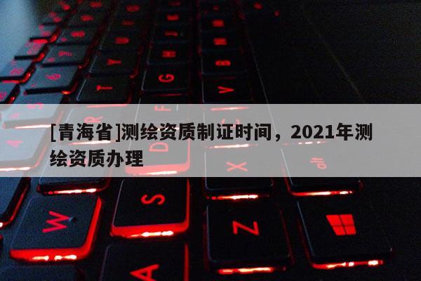 [青海省]测绘资质制证时间，2021年测绘资质办理