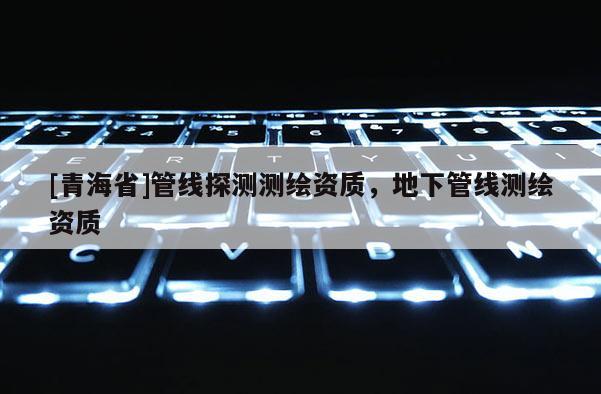 [青海省]管线探测测绘资质，地下管线测绘资质