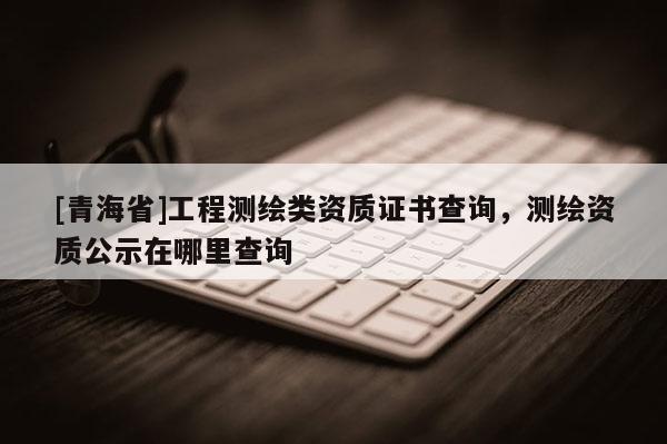 [青海省]工程测绘类资质证书查询，测绘资质公示在哪里查询