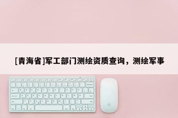 [青海省]军工部门测绘资质查询，测绘军事