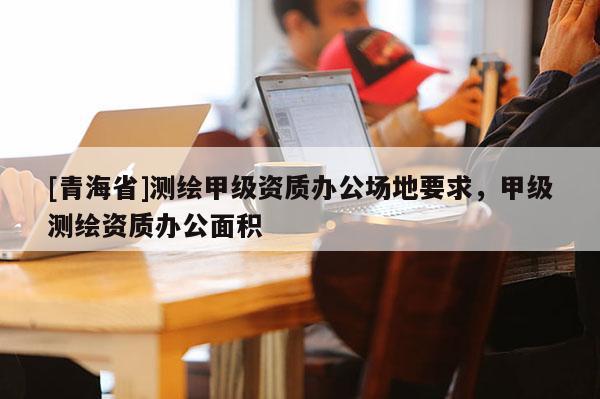 [青海省]测绘甲级资质办公场地要求，甲级测绘资质办公面积