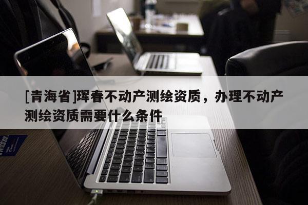 [青海省]珲春不动产测绘资质，办理不动产测绘资质需要什么条件
