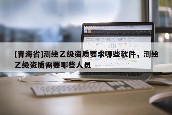 [青海省]测绘乙级资质要求哪些软件，测绘乙级资质需要哪些人员