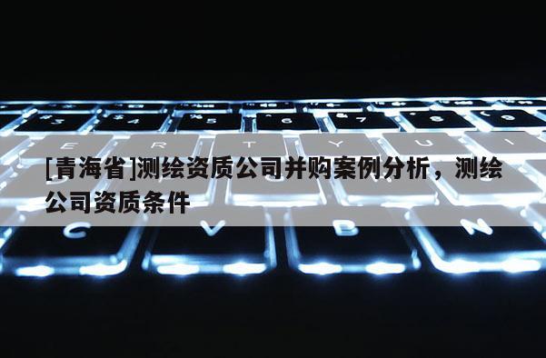 [青海省]测绘资质公司并购案例分析，测绘公司资质条件