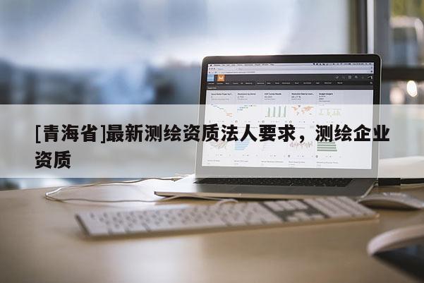 [青海省]最新测绘资质法人要求，测绘企业资质