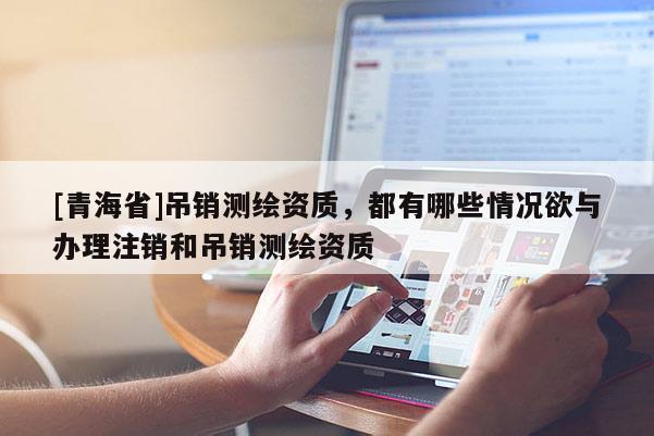 [青海省]吊销测绘资质，都有哪些情况欲与办理注销和吊销测绘资质