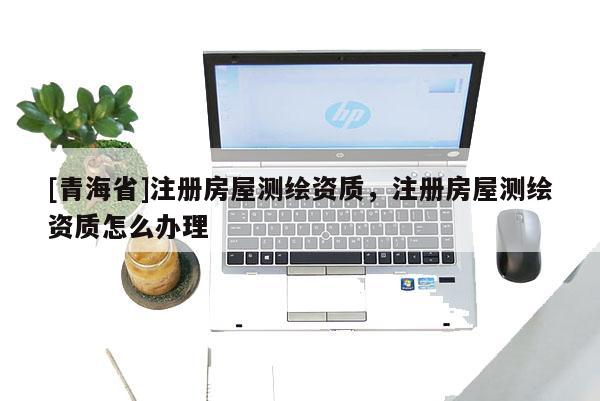 [青海省]注册房屋测绘资质，注册房屋测绘资质怎么办理