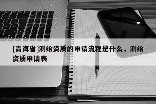 [青海省]测绘资质的申请流程是什么，测绘资质申请表